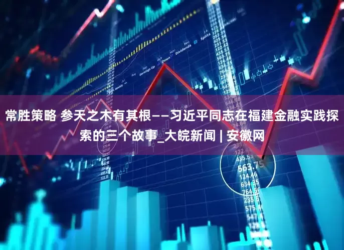 常胜策略 参天之木有其根——习近平同志在福建金融实践探索的三个故事_大皖新闻 | 安徽网