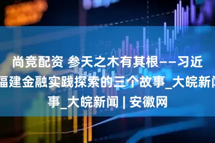 尚竞配资 参天之木有其根——习近平同志在福建金融实践探索的三个故事_大皖新闻 | 安徽网