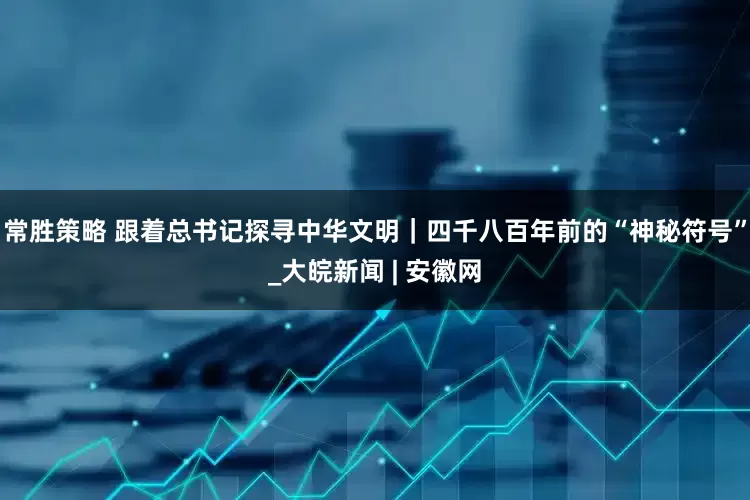 常胜策略 跟着总书记探寻中华文明｜四千八百年前的“神秘符号”_大皖新闻 | 安徽网