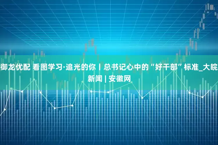御龙优配 看图学习·追光的你丨总书记心中的“好干部”标准_大皖新闻 | 安徽网
