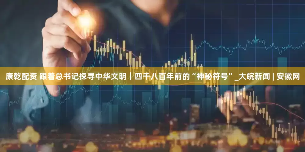 康乾配资 跟着总书记探寻中华文明｜四千八百年前的“神秘符号”_大皖新闻 | 安徽网