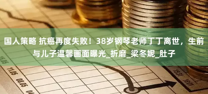 国人策略 抗癌再度失败！38岁钢琴老师丁丁离世，生前与儿子温馨画面曝光_折磨_梁冬妮_肚子