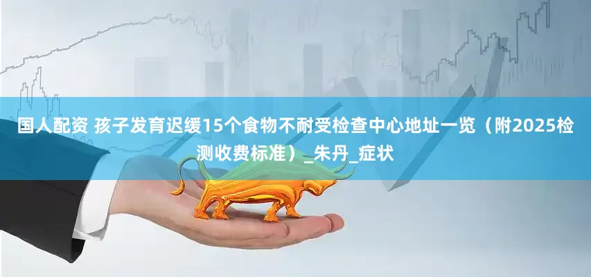 国人配资 孩子发育迟缓15个食物不耐受检查中心地址一览（附2025检测收费标准）_朱丹_症状