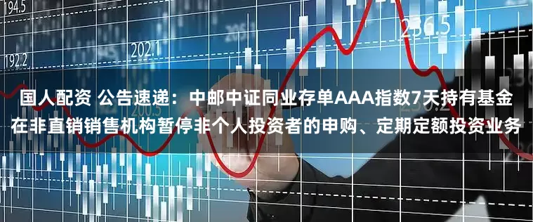 国人配资 公告速递：中邮中证同业存单AAA指数7天持有基金在非直销销售机构暂停非个人投资者的申购、定期定额投资业务
