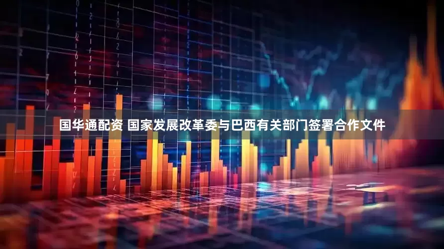 国华通配资 国家发展改革委与巴西有关部门签署合作文件