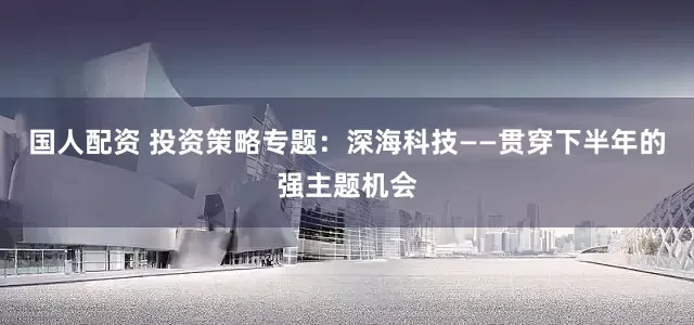 国人配资 投资策略专题:深海科技——贯穿下半年的强主题机会