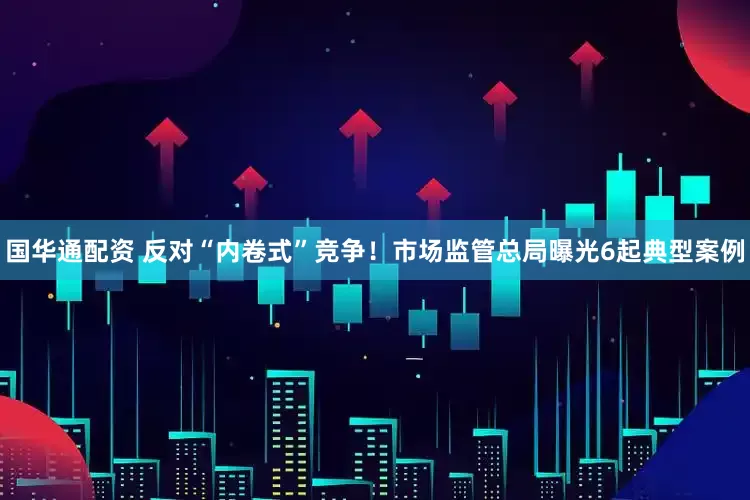 国华通配资 反对“内卷式”竞争！市场监管总局曝光6起典型案例
