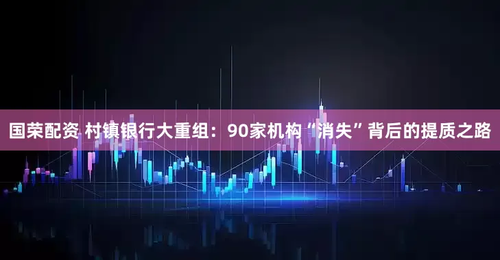 国荣配资 村镇银行大重组：90家机构“消失”背后的提质之路