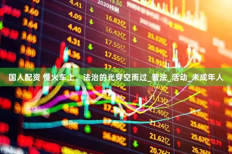 国人配资 慢火车上，法治的光穿空而过_普法_活动_未成年人