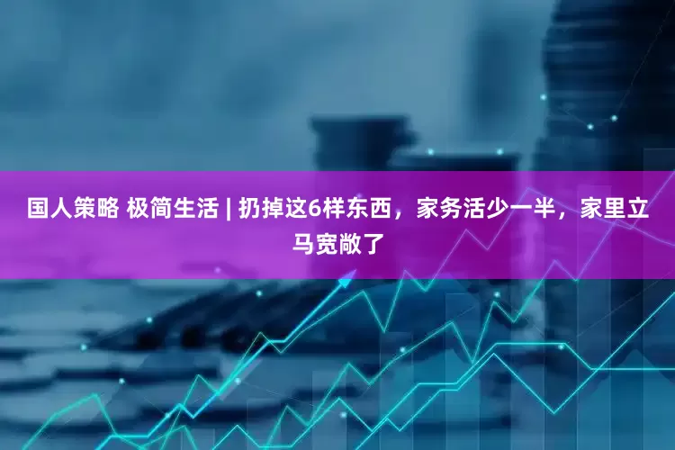 国人策略 极简生活 | 扔掉这6样东西，家务活少一半，家里立马宽敞了