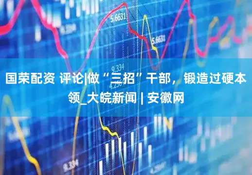 国荣配资 评论|做“三招”干部，锻造过硬本领_大皖新闻 | 安徽网