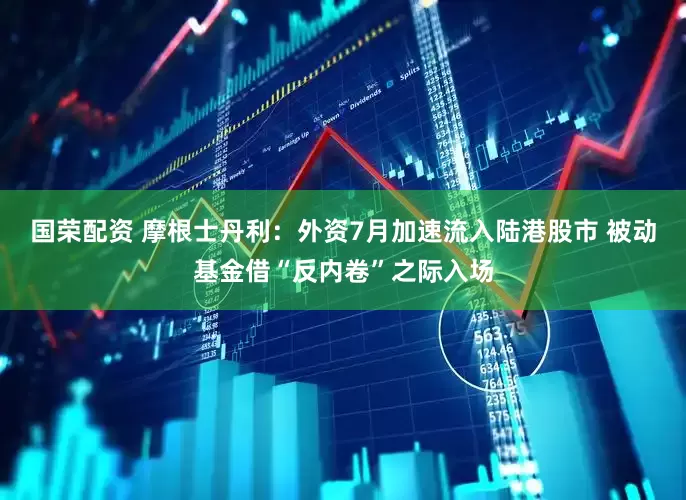 国荣配资 摩根士丹利：外资7月加速流入陆港股市 被动基金借“反内卷”之际入场