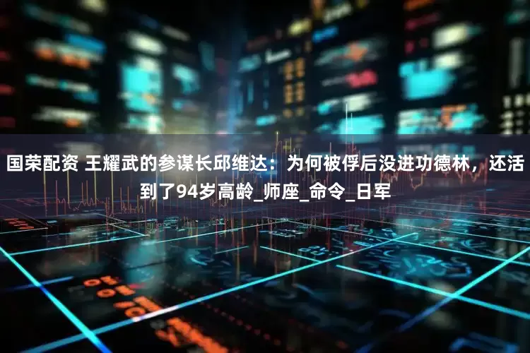 国荣配资 王耀武的参谋长邱维达：为何被俘后没进功德林，还活到了94岁高龄_师座_命令_日军
