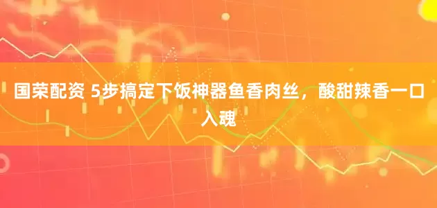 国荣配资 5步搞定下饭神器鱼香肉丝,酸甜辣香一口入魂