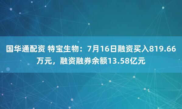 国华通配资 特宝生物:7月16日融资买入819.66万元,融资融券余额13.58亿元