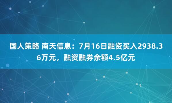 国人策略 南天信息:7月16日融资买入2938.36万元,融资融券余额4.5亿元