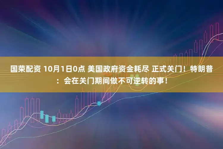 国荣配资 10月1日0点 美国政府资金耗尽 正式关门!特朗普:会在关门期间做不可逆转的事!