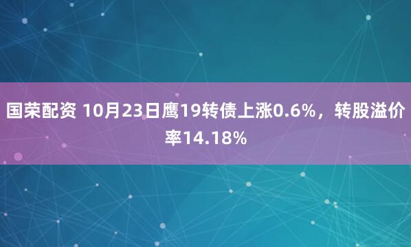 国荣配资 10月23日鹰19转债上涨0.6%，转股溢价率14.18%