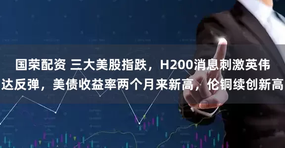 国荣配资 三大美股指跌，H200消息刺激英伟达反弹，美债收益率两个月来新高，伦铜续创新高