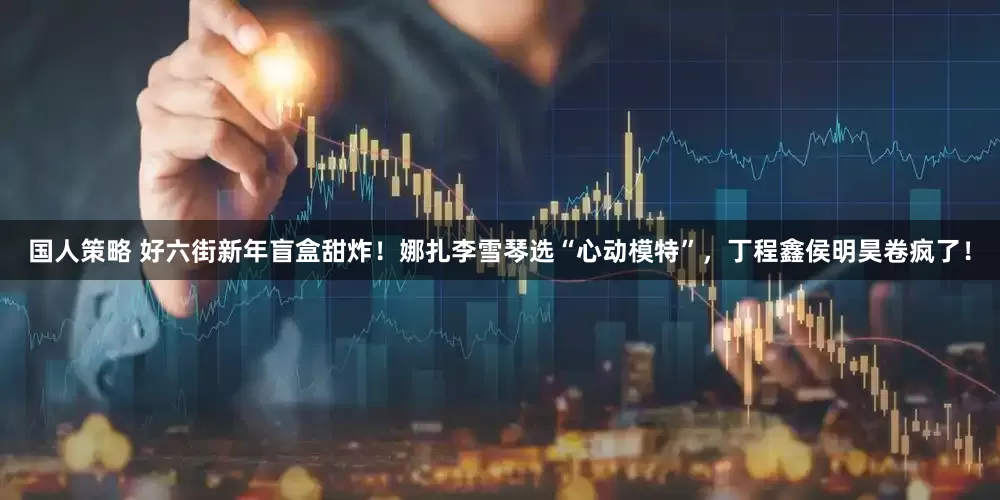 国人策略 好六街新年盲盒甜炸！娜扎李雪琴选“心动模特”，丁程鑫侯明昊卷疯了！