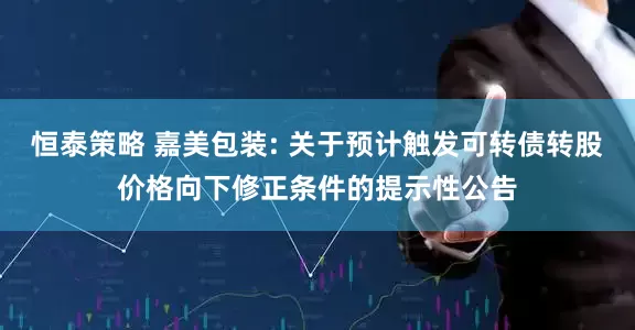 恒泰策略 嘉美包装: 关于预计触发可转债转股价格向下修正条件的提示性公告