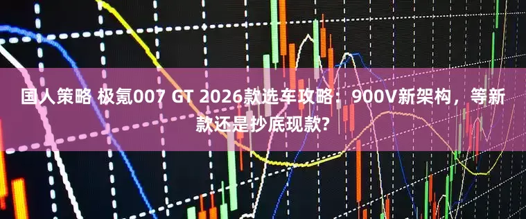 国人策略 极氪007 GT 2026款选车攻略:900V新架构,等新款还是抄底现款?