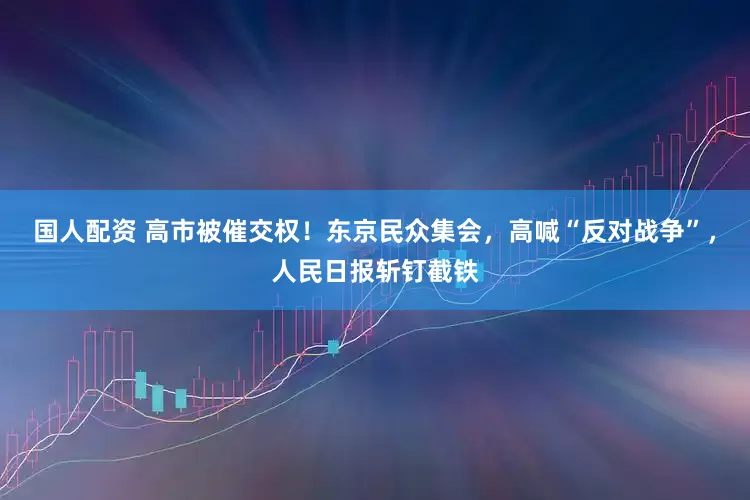 国人配资 高市被催交权！东京民众集会，高喊“反对战争”，人民日报斩钉截铁
