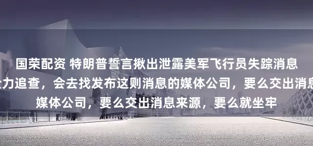 国荣配资 特朗普誓言揪出泄露美军飞行员失踪消息的“泄密者”：正全力追查，会去找发布这则消息的媒体公司，要么交出消息来源，要么就坐牢