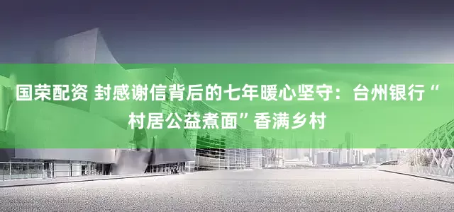 国荣配资 封感谢信背后的七年暖心坚守：台州银行“村居公益煮面”香满乡村