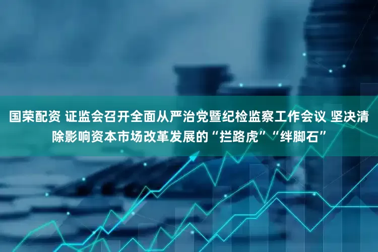 国荣配资 证监会召开全面从严治党暨纪检监察工作会议 坚决清除影响资本市场改革发展的“拦路虎”“绊脚石”