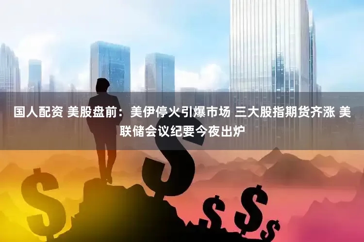 国人配资 美股盘前：美伊停火引爆市场 三大股指期货齐涨 美联储会议纪要今夜出炉