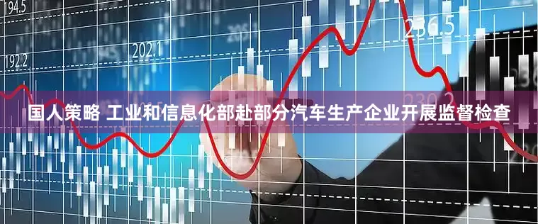 国人策略 工业和信息化部赴部分汽车生产企业开展监督检查