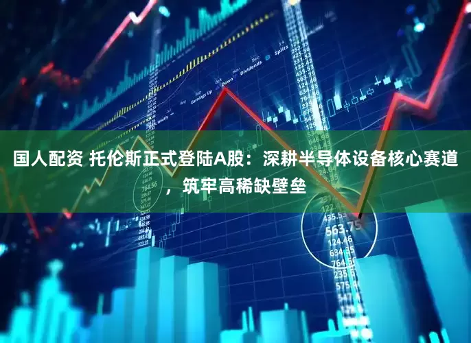 国人配资 托伦斯正式登陆A股：深耕半导体设备核心赛道，筑牢高稀缺壁垒